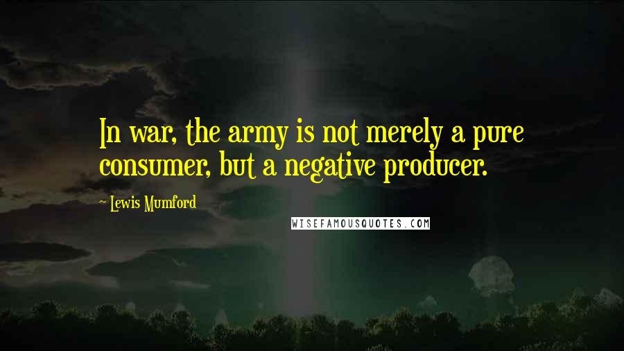 Lewis Mumford Quotes: In war, the army is not merely a pure consumer, but a negative producer.