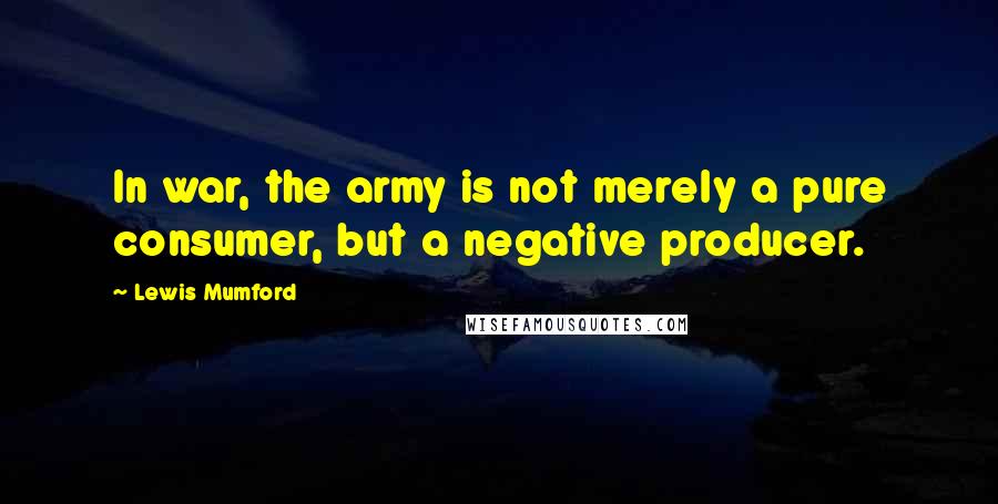 Lewis Mumford Quotes: In war, the army is not merely a pure consumer, but a negative producer.