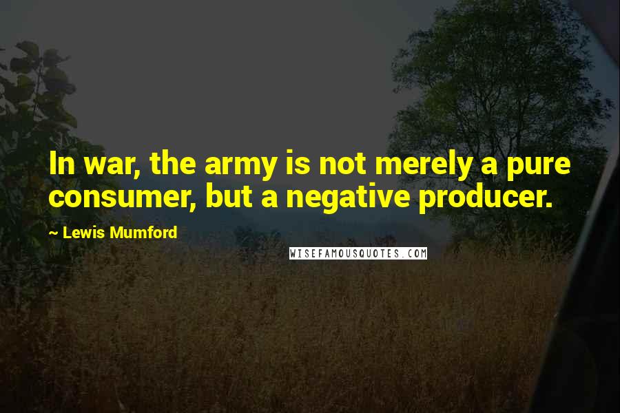 Lewis Mumford Quotes: In war, the army is not merely a pure consumer, but a negative producer.
