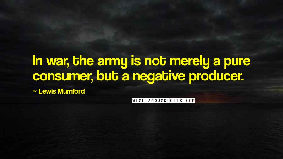 Lewis Mumford Quotes: In war, the army is not merely a pure consumer, but a negative producer.