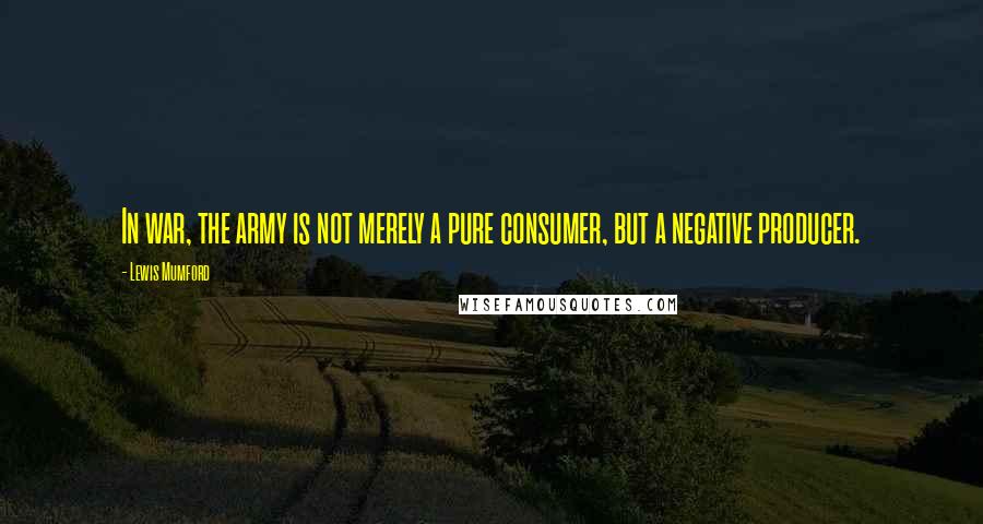 Lewis Mumford Quotes: In war, the army is not merely a pure consumer, but a negative producer.