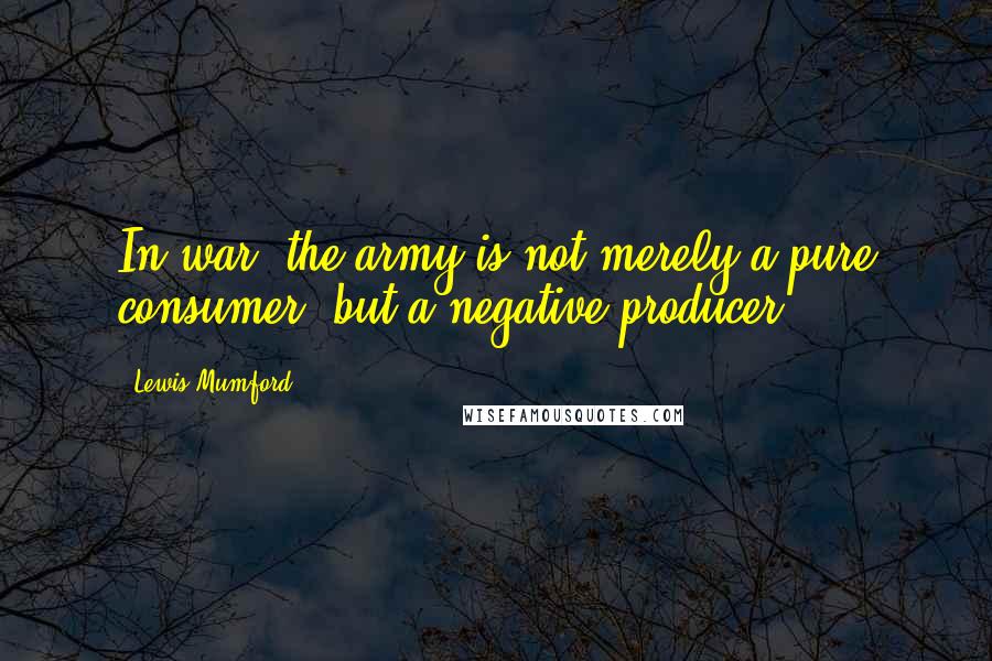 Lewis Mumford Quotes: In war, the army is not merely a pure consumer, but a negative producer.