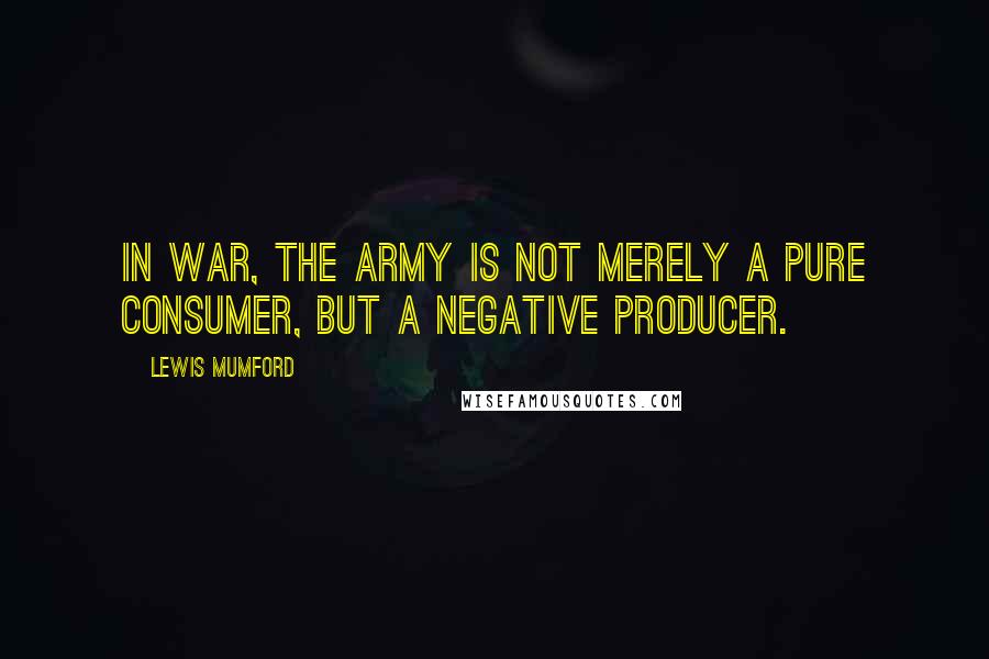 Lewis Mumford Quotes: In war, the army is not merely a pure consumer, but a negative producer.