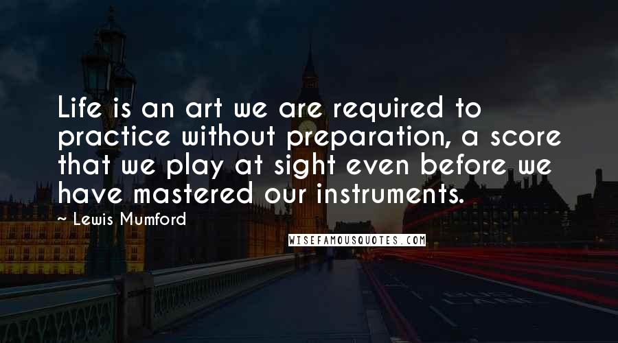 Lewis Mumford Quotes: Life is an art we are required to practice without preparation, a score that we play at sight even before we have mastered our instruments.