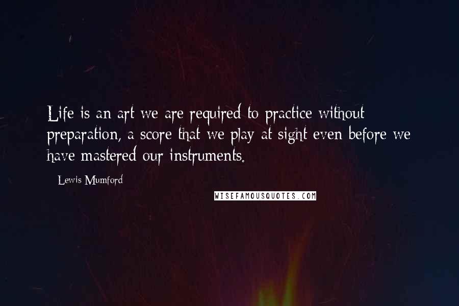 Lewis Mumford Quotes: Life is an art we are required to practice without preparation, a score that we play at sight even before we have mastered our instruments.