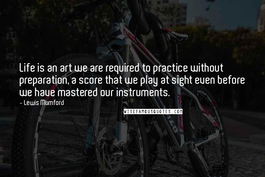 Lewis Mumford Quotes: Life is an art we are required to practice without preparation, a score that we play at sight even before we have mastered our instruments.