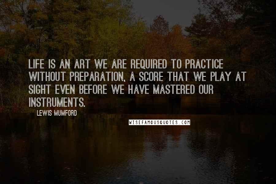 Lewis Mumford Quotes: Life is an art we are required to practice without preparation, a score that we play at sight even before we have mastered our instruments.