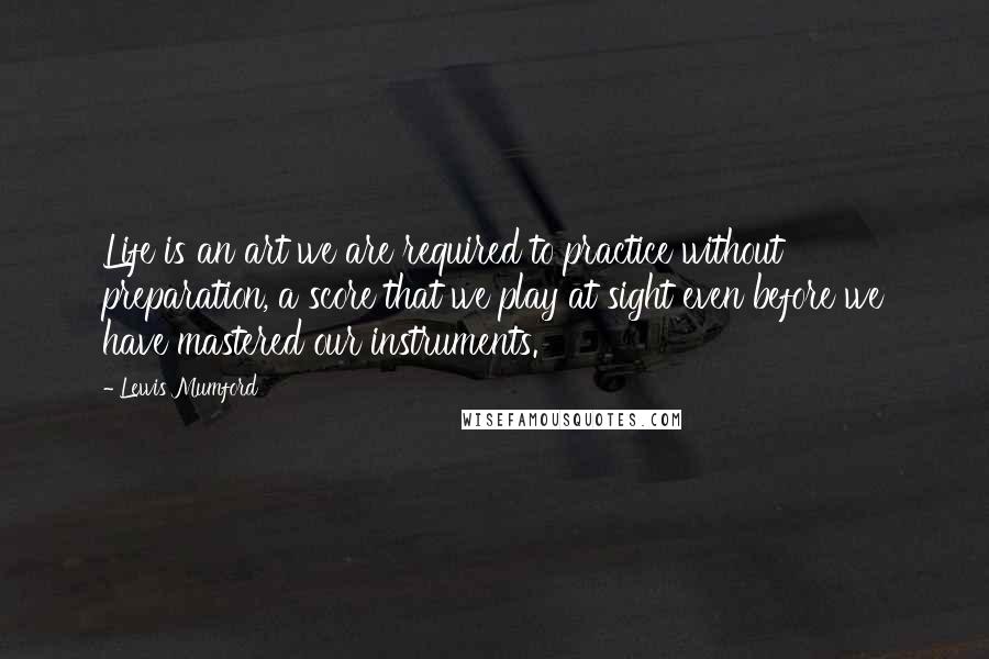 Lewis Mumford Quotes: Life is an art we are required to practice without preparation, a score that we play at sight even before we have mastered our instruments.