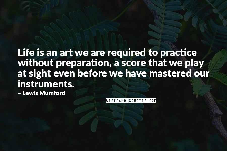 Lewis Mumford Quotes: Life is an art we are required to practice without preparation, a score that we play at sight even before we have mastered our instruments.