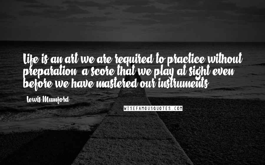 Lewis Mumford Quotes: Life is an art we are required to practice without preparation, a score that we play at sight even before we have mastered our instruments.