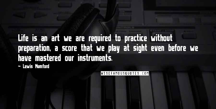 Lewis Mumford Quotes: Life is an art we are required to practice without preparation, a score that we play at sight even before we have mastered our instruments.