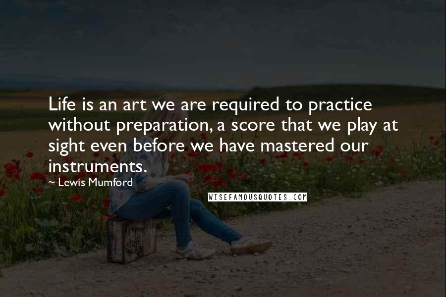 Lewis Mumford Quotes: Life is an art we are required to practice without preparation, a score that we play at sight even before we have mastered our instruments.