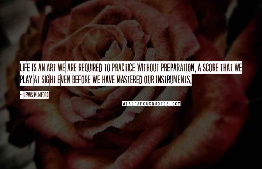 Lewis Mumford Quotes: Life is an art we are required to practice without preparation, a score that we play at sight even before we have mastered our instruments.