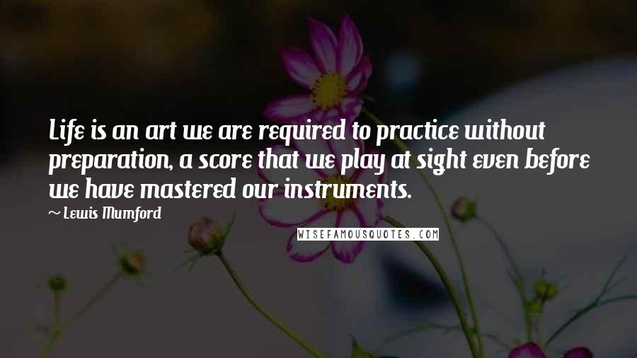 Lewis Mumford Quotes: Life is an art we are required to practice without preparation, a score that we play at sight even before we have mastered our instruments.