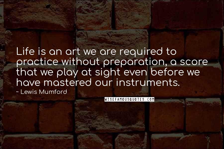 Lewis Mumford Quotes: Life is an art we are required to practice without preparation, a score that we play at sight even before we have mastered our instruments.