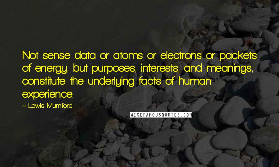 Lewis Mumford Quotes: Not sense data or atoms or electrons or packets of energy, but purposes, interests, and meanings, constitute the underlying facts of human experience.