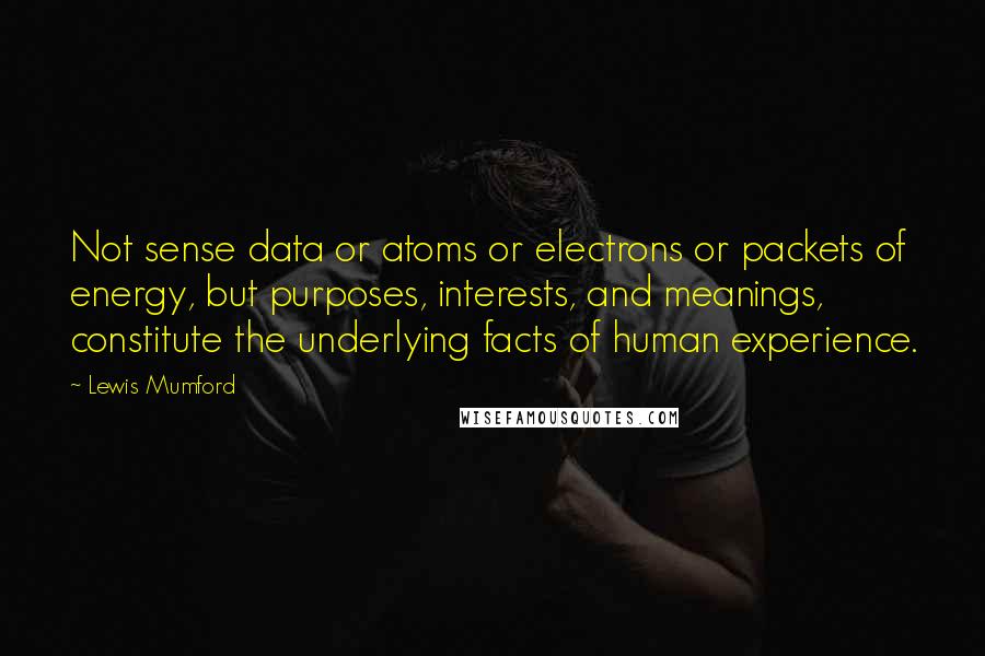 Lewis Mumford Quotes: Not sense data or atoms or electrons or packets of energy, but purposes, interests, and meanings, constitute the underlying facts of human experience.