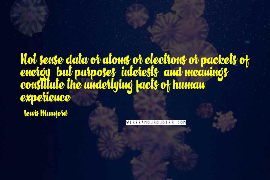 Lewis Mumford Quotes: Not sense data or atoms or electrons or packets of energy, but purposes, interests, and meanings, constitute the underlying facts of human experience.