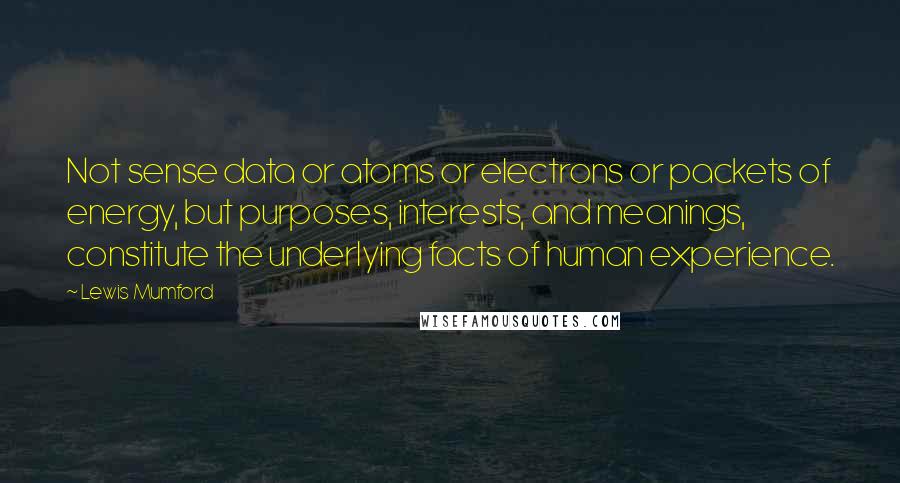 Lewis Mumford Quotes: Not sense data or atoms or electrons or packets of energy, but purposes, interests, and meanings, constitute the underlying facts of human experience.