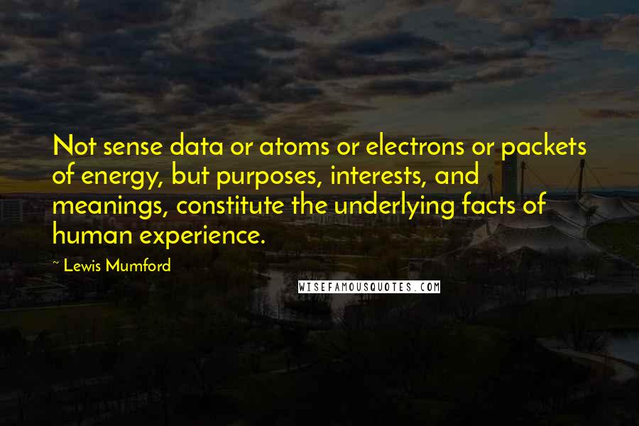 Lewis Mumford Quotes: Not sense data or atoms or electrons or packets of energy, but purposes, interests, and meanings, constitute the underlying facts of human experience.