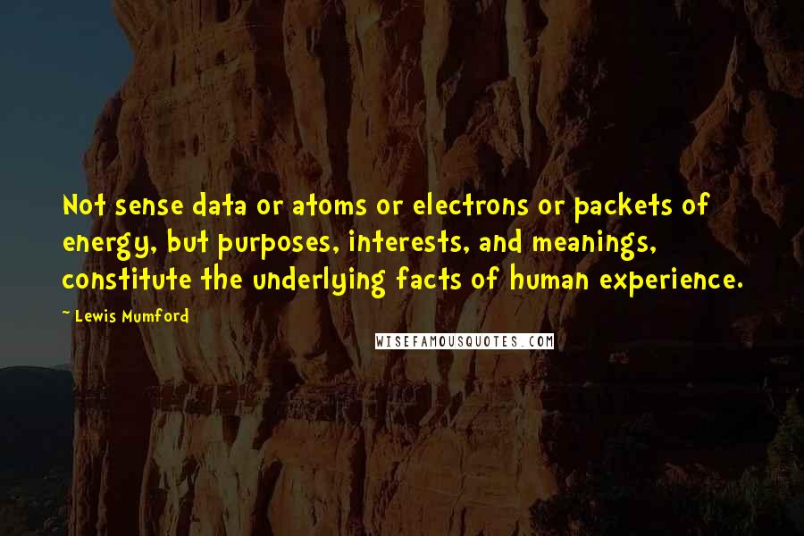 Lewis Mumford Quotes: Not sense data or atoms or electrons or packets of energy, but purposes, interests, and meanings, constitute the underlying facts of human experience.