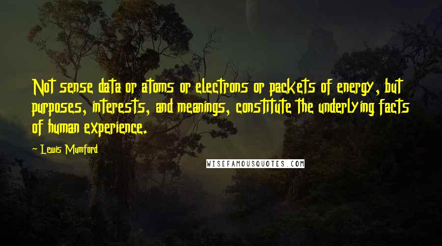 Lewis Mumford Quotes: Not sense data or atoms or electrons or packets of energy, but purposes, interests, and meanings, constitute the underlying facts of human experience.