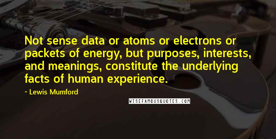 Lewis Mumford Quotes: Not sense data or atoms or electrons or packets of energy, but purposes, interests, and meanings, constitute the underlying facts of human experience.