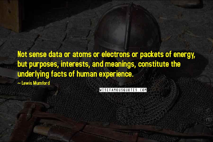 Lewis Mumford Quotes: Not sense data or atoms or electrons or packets of energy, but purposes, interests, and meanings, constitute the underlying facts of human experience.