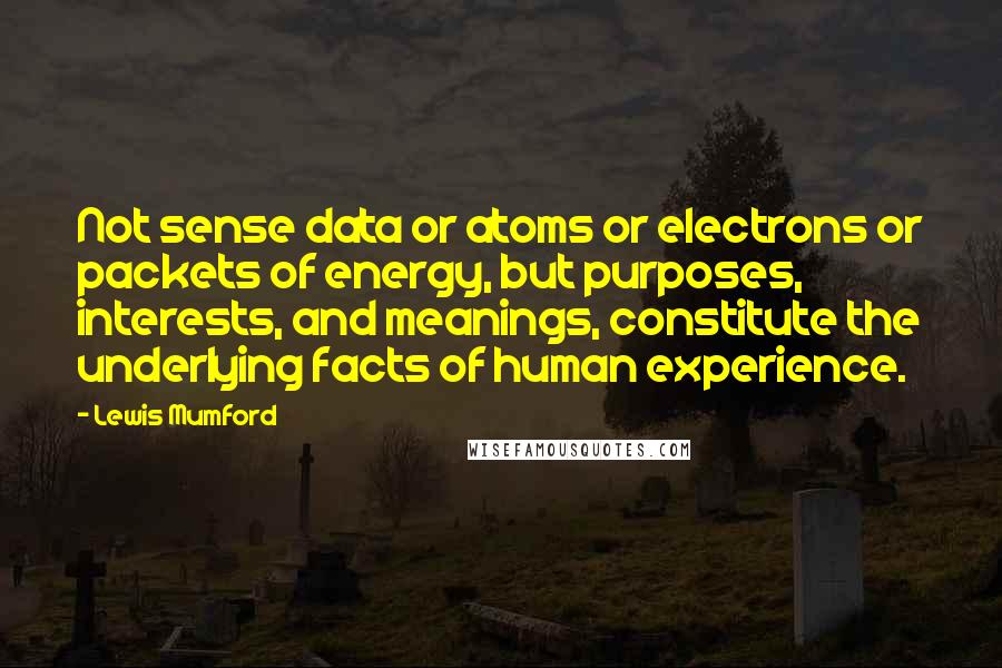 Lewis Mumford Quotes: Not sense data or atoms or electrons or packets of energy, but purposes, interests, and meanings, constitute the underlying facts of human experience.