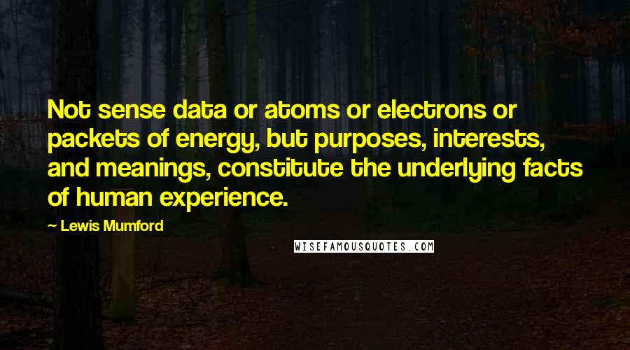 Lewis Mumford Quotes: Not sense data or atoms or electrons or packets of energy, but purposes, interests, and meanings, constitute the underlying facts of human experience.