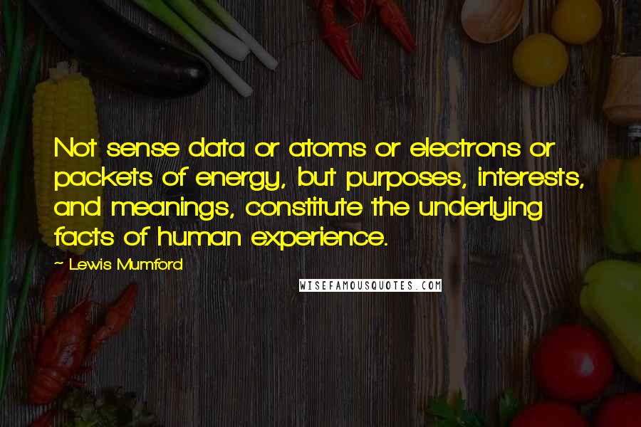 Lewis Mumford Quotes: Not sense data or atoms or electrons or packets of energy, but purposes, interests, and meanings, constitute the underlying facts of human experience.