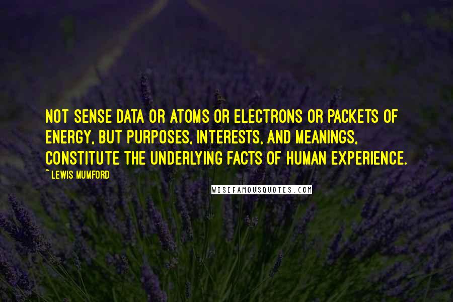 Lewis Mumford Quotes: Not sense data or atoms or electrons or packets of energy, but purposes, interests, and meanings, constitute the underlying facts of human experience.