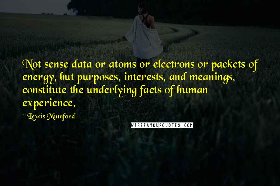 Lewis Mumford Quotes: Not sense data or atoms or electrons or packets of energy, but purposes, interests, and meanings, constitute the underlying facts of human experience.