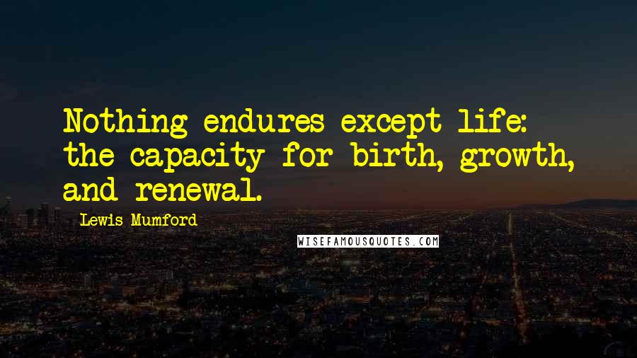 Lewis Mumford Quotes: Nothing endures except life: the capacity for birth, growth, and renewal.