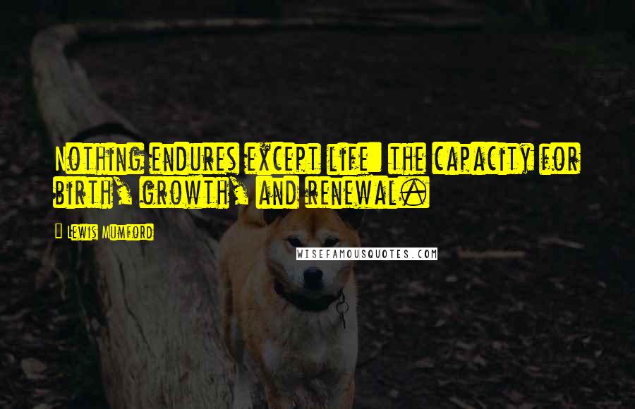 Lewis Mumford Quotes: Nothing endures except life: the capacity for birth, growth, and renewal.