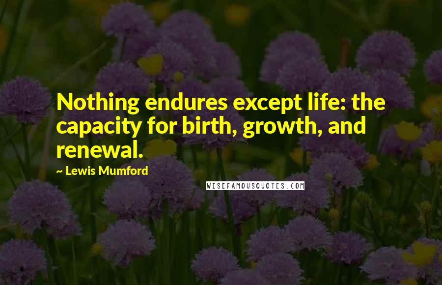 Lewis Mumford Quotes: Nothing endures except life: the capacity for birth, growth, and renewal.