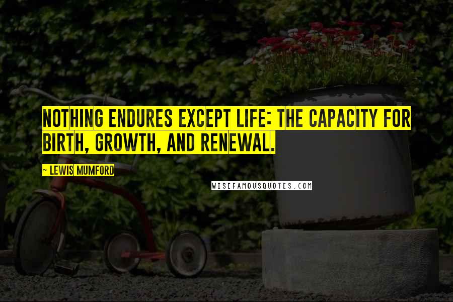 Lewis Mumford Quotes: Nothing endures except life: the capacity for birth, growth, and renewal.