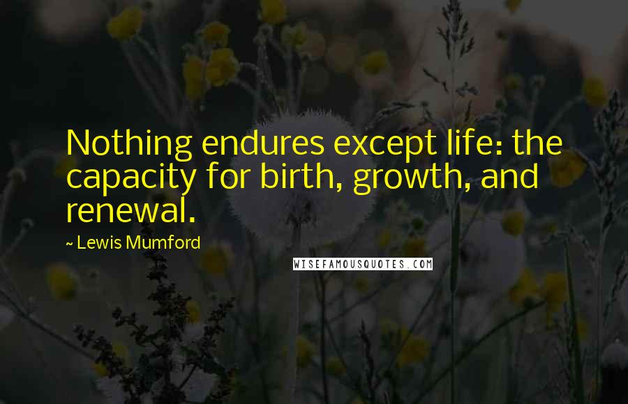 Lewis Mumford Quotes: Nothing endures except life: the capacity for birth, growth, and renewal.