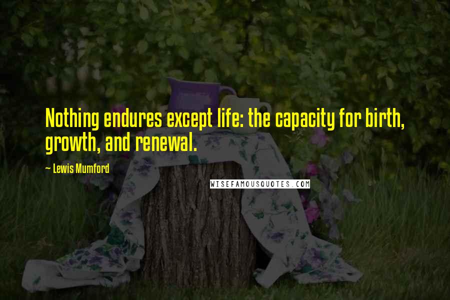 Lewis Mumford Quotes: Nothing endures except life: the capacity for birth, growth, and renewal.