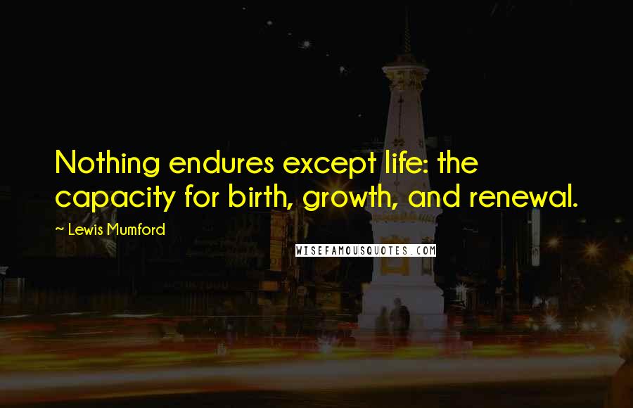 Lewis Mumford Quotes: Nothing endures except life: the capacity for birth, growth, and renewal.