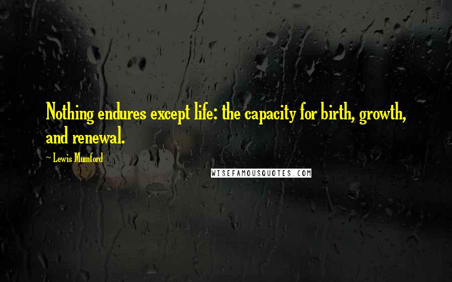 Lewis Mumford Quotes: Nothing endures except life: the capacity for birth, growth, and renewal.
