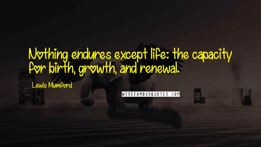 Lewis Mumford Quotes: Nothing endures except life: the capacity for birth, growth, and renewal.