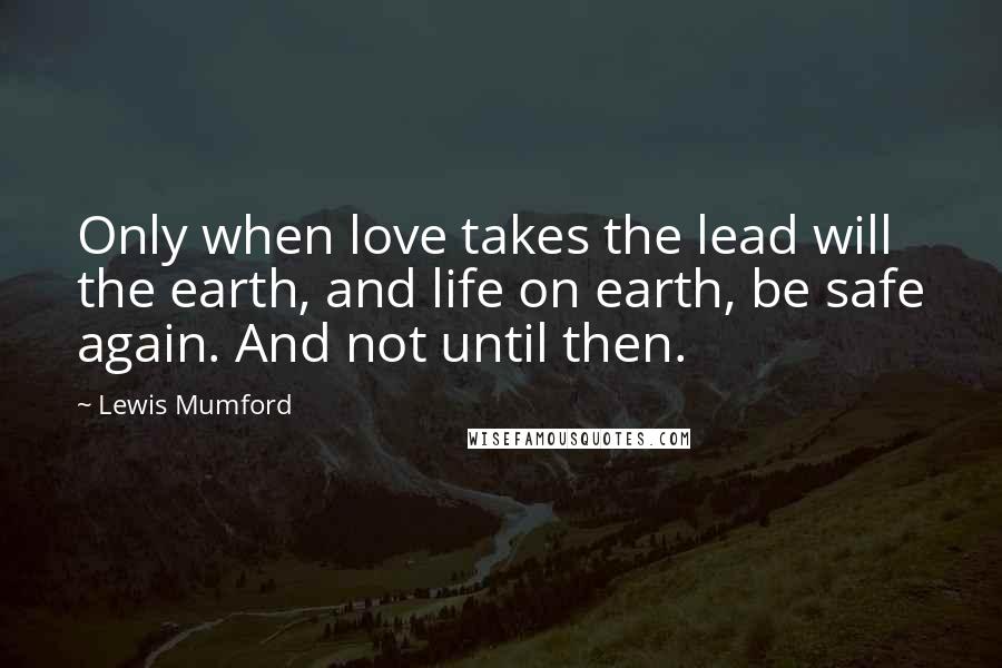 Lewis Mumford Quotes: Only when love takes the lead will the earth, and life on earth, be safe again. And not until then.