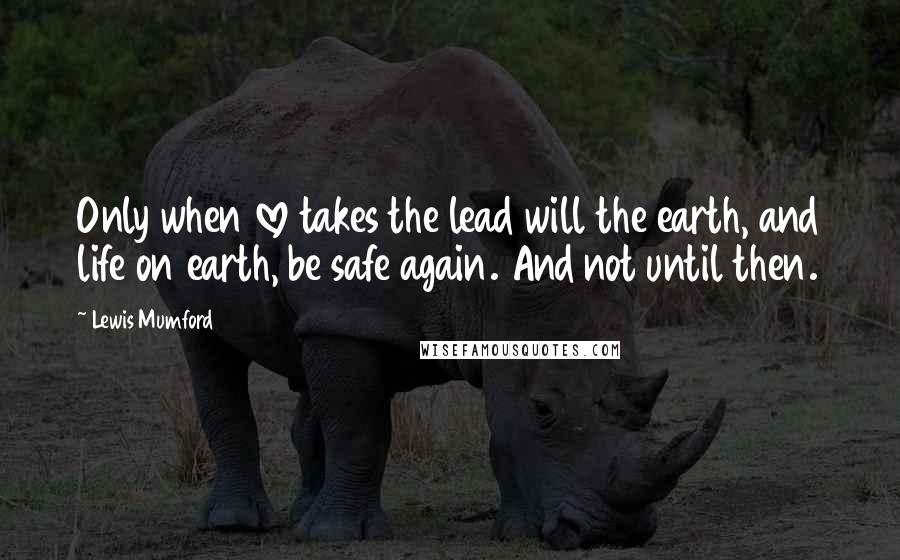 Lewis Mumford Quotes: Only when love takes the lead will the earth, and life on earth, be safe again. And not until then.
