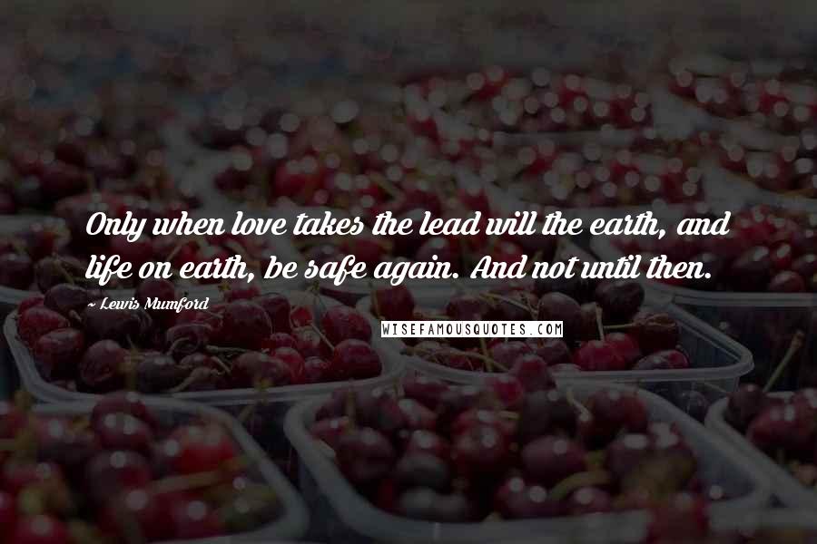 Lewis Mumford Quotes: Only when love takes the lead will the earth, and life on earth, be safe again. And not until then.