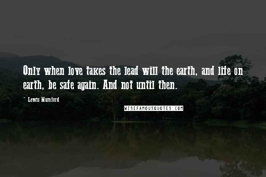 Lewis Mumford Quotes: Only when love takes the lead will the earth, and life on earth, be safe again. And not until then.
