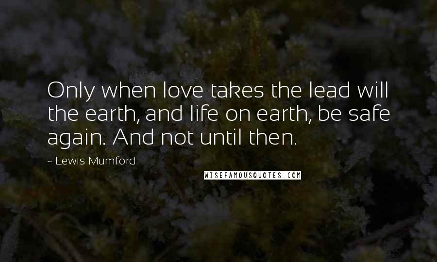 Lewis Mumford Quotes: Only when love takes the lead will the earth, and life on earth, be safe again. And not until then.