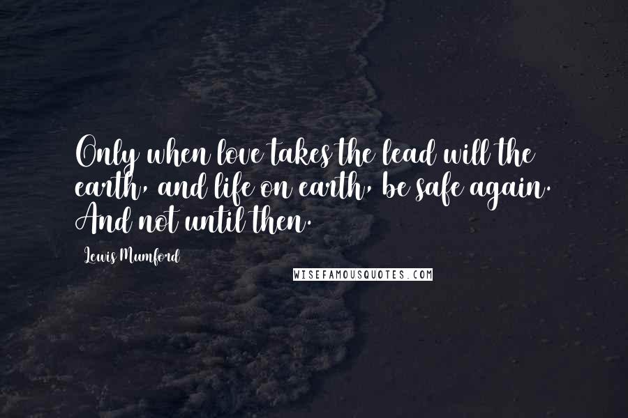 Lewis Mumford Quotes: Only when love takes the lead will the earth, and life on earth, be safe again. And not until then.
