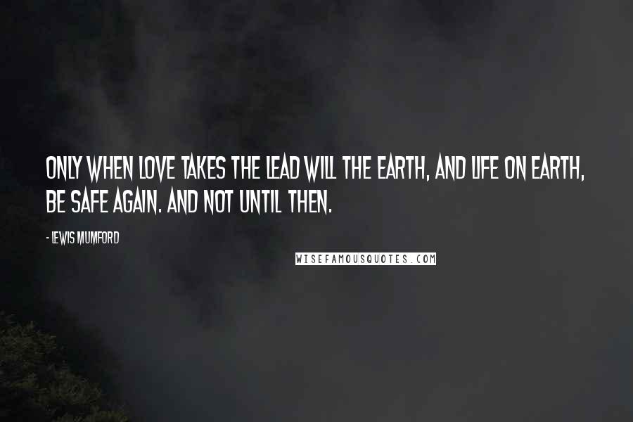 Lewis Mumford Quotes: Only when love takes the lead will the earth, and life on earth, be safe again. And not until then.