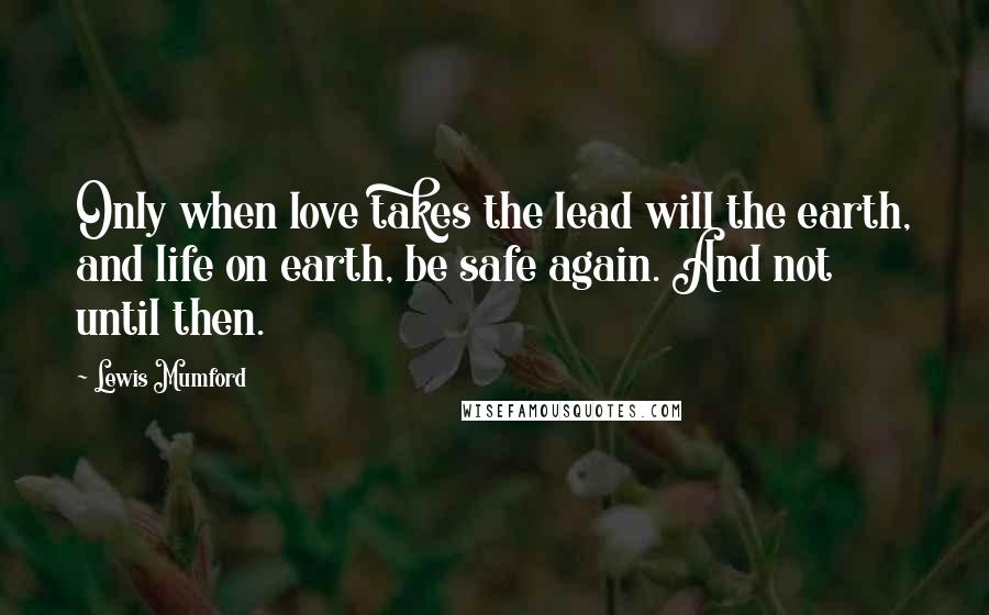 Lewis Mumford Quotes: Only when love takes the lead will the earth, and life on earth, be safe again. And not until then.